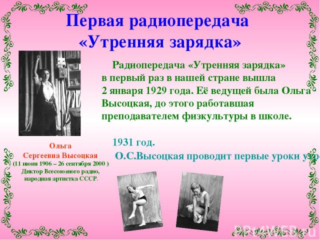 Ольга Сергеевна Высоцкая (11 июня 1906 – 26 сентября 2000 ) Диктор Всесоюзного радио, народная артистка СССР. Радиопередача «Утренняя зарядка» в первый раз в нашей стране вышла 2 января 1929 года. Её ведущей была Ольга Высоцкая, до этого работавшая …
