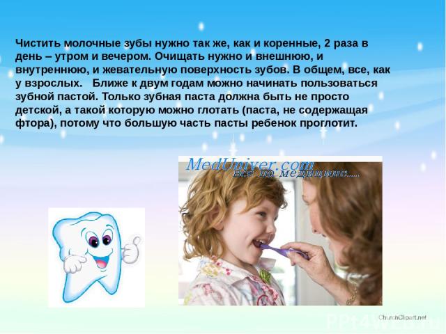 Чистить молочные зубы нужно так же, как и коренные, 2 раза в день – утром и вечером. Очищать нужно и внешнюю, и внутреннюю, и жевательную поверхность зубов. В общем, все, как у взрослых.   Ближе к двум годам можно начинать пользоваться зубной пастой…