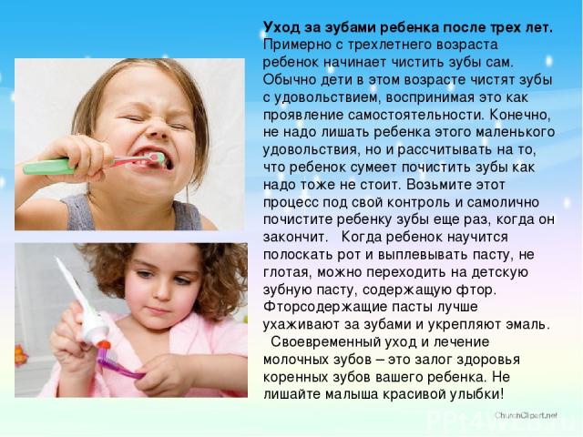 Уход за зубами ребенка после трех лет. Примерно с трехлетнего возраста ребенок начинает чистить зубы сам. Обычно дети в этом возрасте чистят зубы с удовольствием, воспринимая это как проявление самостоятельности. Конечно, не надо лишать ребенка этог…