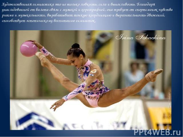 Художественная гимнастика это не только ловкость, сила и выносливость. Благодаря унаследованной от балета связи с музыкой и хореографией, она требует от спортсменок чувства ритма и музыкальности, вырабатывает тонкую координацию и выразительность дви…