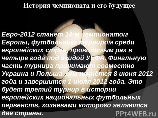 История чемпионата и его будущее Евро-2012 станет 14-м чемпионатом Европы, футбольным турниром среди европейских стран, проводимым раз в четыре года под эгидой УЕФА. Финальную часть турнира принимают совместно Украина и Польша, она начнётся 8 июня 2…