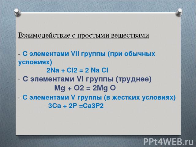Взаимодействие с простыми веществами - С элементами VII группы (при обычных условиях) 2Na + Cl2 = 2 Na Cl - С элементами VI группы (труднее) Mg + O2 = 2Mg O - C элементами V группы (в жестких условиях) 3Ca + 2P =Ca3P2