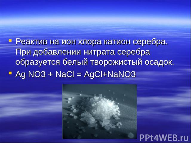 Реактив на ион хлора катион серебра. При добавлении нитрата серебра образуется белый творожистый осадок. Ag NO3 + NaCl = AgCl+NaNO3
