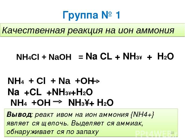 Группа № 1 Качественная реакция на ион аммония NH4Cl + NaOH = Na CL + NH3↑ + H2O NH4⁺+ Cl⁻+ Na⁺+OH⁻ Na⁺+CL⁻+NH3↑+H2O NH4⁺+OH⁻ NH3↑+ H2O Вывод: реактивом на ион аммония {NH4+} является щелочь. Выделяется аммиак, обнаруживается по запаху *