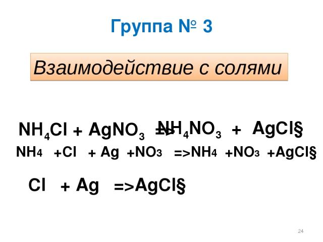 Группа № 3 Взаимодействие с солями NH4Cl + AgNO3 => NH4NO3 + AgCl↓ NH4⁺ +Cl⁻ + Ag⁺+NO3⁻ =>NH4⁺+NO3⁻+AgCl↓ Cl⁻ + Ag⁺ =>AgCl↓ *