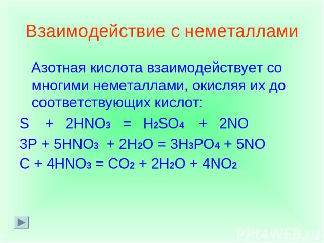 Взаимодействие с неметаллами Азотная кислота взаимодействует со многими неметаллами, окисляя их до соответствующих кислот: S + 2HNO3 = H2SO4 + 2NO 3P + 5HNO3 + 2H2O = 3H3PO4 + 5NO C + 4HNO3 = CO2 + 2H2O + 4NO2