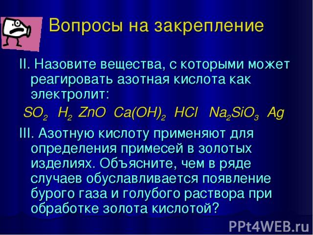 Вопросы на закрепление II. Назовите вещества, с которыми может реагировать азотная кислота как электролит: SO2 H2 ZnO Ca(OH)2 HCl Na2SiO3 Ag III. Азотную кислоту применяют для определения примесей в золотых изделиях. Объясните, чем в ряде случаев об…
