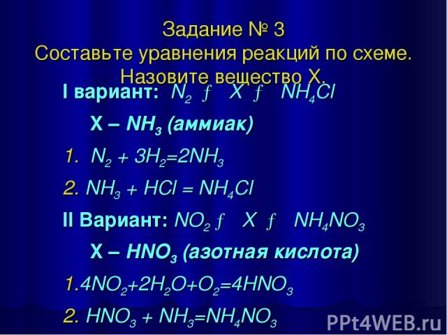 Задание № 3 Составьте уравнения реакций по схеме. Назовите вещество Х. I вариант: N2 → X → NH4Cl X – NH3 (аммиак) 1. N2 + 3H2=2NH3 2. NH3 + HCl = NH4Cl II Вариант: NO2 → X → NH4NO3 X – HNO3 (азотная кислота) 1.4NO2+2H2O+O2=4HNO3 2. HNO3 + NH3=NH4NO3