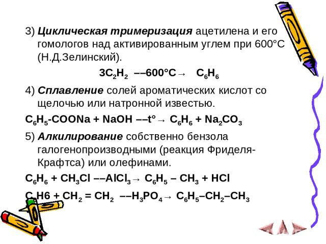 3) Циклическая тримеризация ацетилена и его гомологов над активированным углем при 600°C (Н.Д.Зелинский).  3C2H2  ––600°C→   C6H6  4) Сплавление солей ароматических кислот со щелочью или натронной известью. C6H5-COONa + NaOH ––t°→ C6H6 + Na2CO3 5) А…