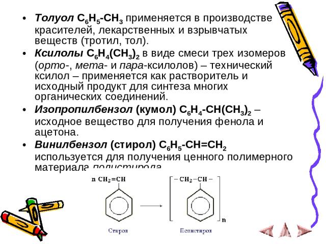 Толуол С6Н5-СН3 применяется в производстве красителей, лекарственных и взрывчатых веществ (тротил, тол). Ксилолы С6Н4(СН3)2 в виде смеси трех изомеров (орто-, мета- и пара-ксилолов) – технический ксилол – применяется как растворитель и исходный прод…