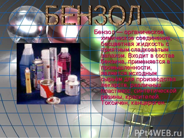 Бензол — органическое химическое соединение, бесцветная жидкость с приятным сладковатым запахом. Входит в состав бензина, применяется в промышленности, является исходным сырьём для производства лекарств, различных пластмасс, синтетической резины, кр…
