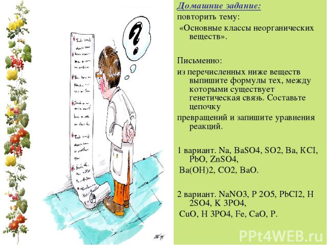 Домашние задание: повторить тему: «Основные классы неорганических веществ». Письменно: из перечисленных ниже веществ выпишите формулы тех, между которыми существует генетическая связь. Составьте цепочку превращений и запишите уравнения реакций. 1 ва…