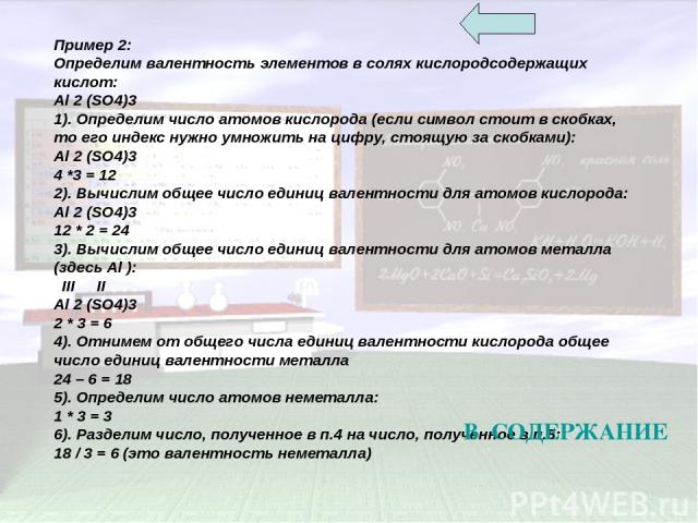 Пример 2: Определим валентность элементов в солях кислородсодержащих кислот: Al 2 (SO4)3 1). Определим число атомов кислорода (если символ стоит в скобках, то его индекс нужно умножить на цифру, стоящую за скобками): Al 2 (SO4)3 4 *3 = 12 2). Вычисл…