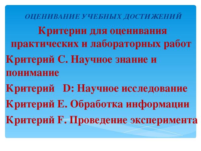 ОЦЕНИВАНИЕ УЧЕБНЫХ ДОСТИЖЕНИЙ Критерии для оценивания практических и лабораторных работ Критерий С. Научное знание и понимание Критерий D: Научноe исследованиe Критерий E. Обработка информации Критерий F. Проведение эксперимента