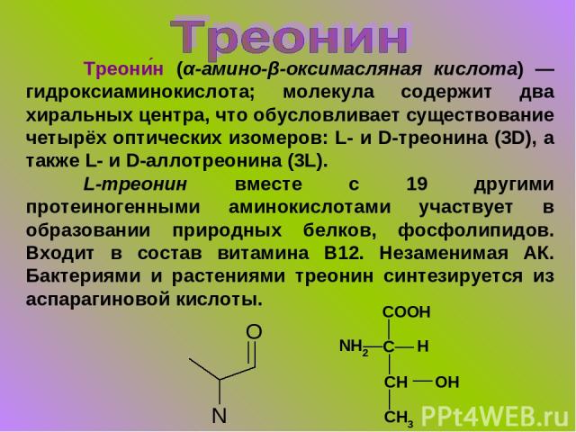 Треони н (α-амино-β-оксимасляная кислота) — гидроксиаминокислота; молекула содержит два хиральных центра, что обусловливает существование четырёх оптических изомеров: L- и D-треонина (3D), а также L- и D-аллотреонина (3L). L-треонин вместе с 19 друг…