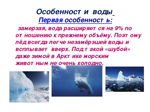Особенности воды Первая особенность: замерзая, вода расширяется на 9% по отношению к прежнему объёму. Поэтому лёд всегда легче незамёрзшей воды и всплывает вверх. Под такой «шубой» даже зимой в Арктике морским животным не очень холодно.