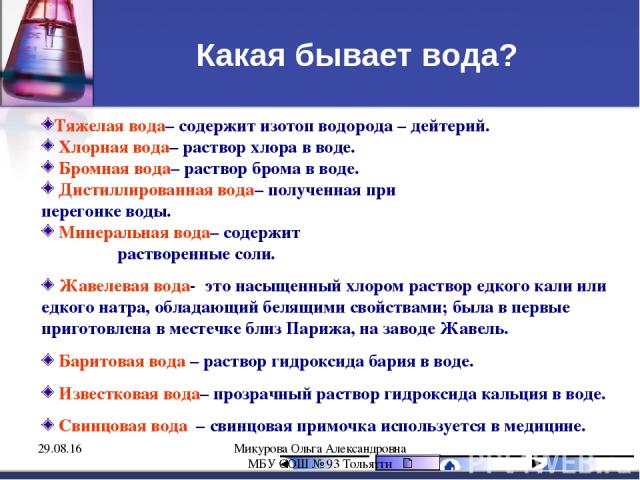 Какая бывает вода? Тяжелая вода– содержит изотоп водорода – дейтерий. Хлорная вода– раствор хлора в воде. Бромная вода– раствор брома в воде. Дистиллированная вода– полученная при перегонке воды. Минеральная вода– содержит растворенные соли. Жавелев…