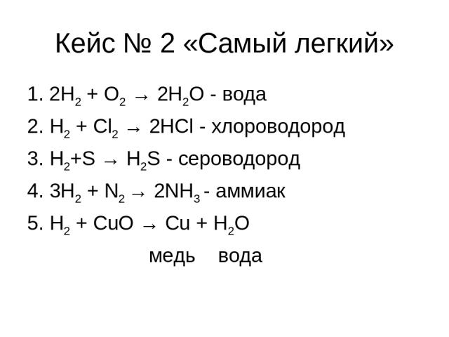 Кейс № 2 «Самый легкий» 1. 2Н2 + O2 → 2H2O - вода 2. H2 + Cl2 → 2HCl - хлороводород 3. H2+S → H2S - сероводород 4. 3H2 + N2 → 2NH3 - аммиак 5. H2 + CuO → Cu + H2O медь вода
