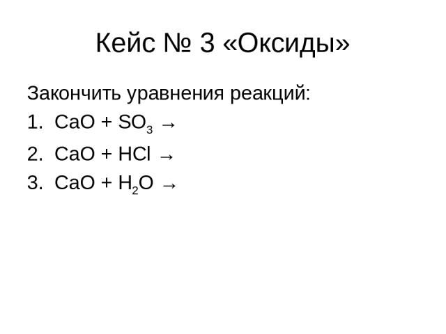 Кейс № 3 «Оксиды» Закончить уравнения реакций: 1. СaO + SO3 → 2. CaO + HCl → 3. CaO + H2O →