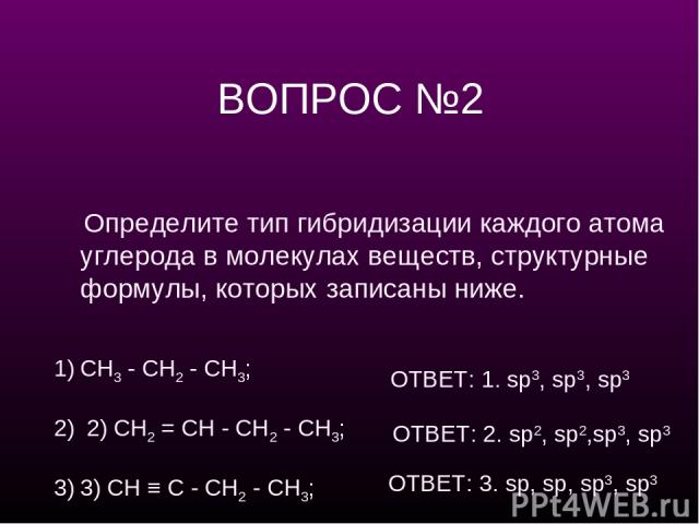 ВОПРОС №2 Определите тип гибридизации каждого атома углерода в молекулах веществ, структурные формулы, которых записаны ниже. СН3 - СН2 - СН3; 2) СН2 = СН - СН2 - СН3; 3) CH ≡ C - СН2 - СН3; ОТВЕТ: 1. sp3, sp3, sp3 ОТВЕТ: 2. sp2, sp2,sp3, sp3 ОТВЕТ:…