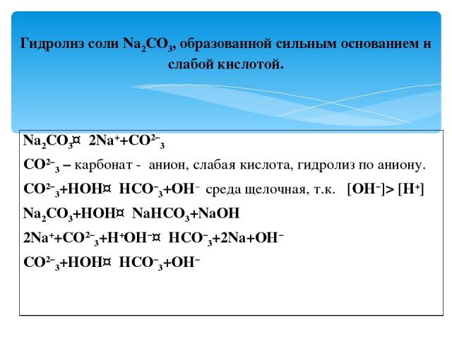 Гидролиз соли Na2CO3, образованной сильным основанием и слабой кислотой. Na2CO3↔2Na++CO2−3 CO2−3 – карбонат - анион, слабая кислота, гидролиз по аниону. CO2−3+HOH↔HCO−3+OH− среда щелочная, т.к. [OH−]> [H+] Na2CO3+HOH↔NaHCO3+NaOH 2Na++CO2−3+H+OH−↔HCO…