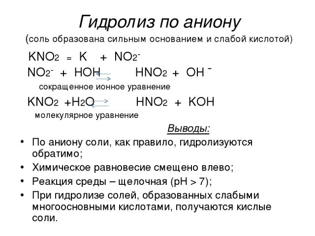 Гидролиз по аниону (соль образована сильным основанием и слабой кислотой) KNO2 = K⁺ + NO2¯ NO2¯ + HOH HNO2 + OH ¯ сокращенное ионное уравнение KNO2 +H2O HNO2 + KOH молекулярное уравнение Выводы: По аниону соли, как правило, гидролизуются обратимо; Х…
