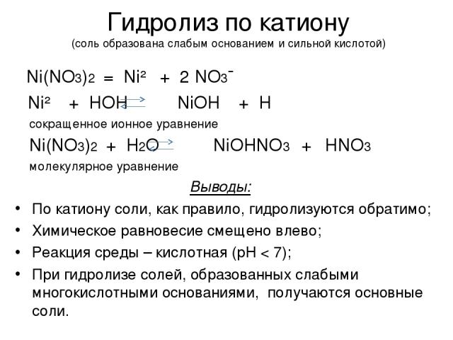 Гидролиз по катиону (соль образована слабым основанием и сильной кислотой) Ni(NO3)2 = Ni²⁺ + 2 NO3¯ Ni²⁺ + HOH NiOH⁺ + H⁺ сокращенное ионное уравнение Ni(NO3)2 + H2O NiOHNO3 + HNO3 молекулярное уравнение Выводы: По катиону соли, как правило, гидроли…