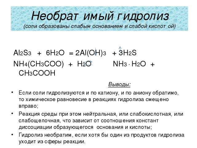 Необратимый гидролиз (соли образованы слабым основанием и слабой кислотой) Al2S3 + 6H2O = 2Al(OH)3 + 3H2S NH4(CH3COO) + H2O NH3 ∙ H2O + CH3COOH Выводы: Если соли гидролизуются и по катиону, и по аниону обратимо, то химическое равновесие в реакциях г…
