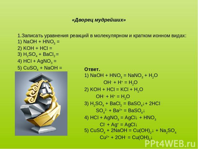 1.Записать уравнения реакций в молекулярном и кратком ионном видах: 1) NaOH + HNO3 = 2) KOH + HCl = 3) H2SO4 + BaCl2 = 4) HCl + AgNO3 = 5) CuSO4 + NaOH = «Дворец мудрейших» Ответ. 1) NaOH + HNO3 = NaNO3 + H2O OH- + H+ = H2O 2) KOH + HCl = KCl + H2O …