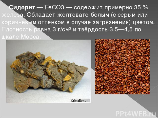 Сидерит — FeCO3 — содержит примерно 35 % железа. Обладает желтовато-белым (с серым или коричневым оттенком в случае загрязнения) цветом. Плотность равна 3 г/см³ и твёрдость 3,5—4,5 по шкале Мооса.