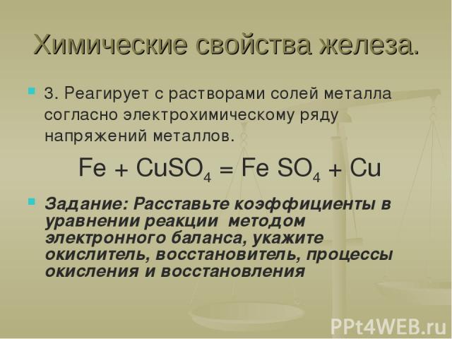 Химические свойства железа. 3. Реагирует с растворами солей металла согласно электрохимическому ряду напряжений металлов. Fe + CuSO4 = Fe SO4 + Cu Задание: Расставьте коэффициенты в уравнении реакции методом электронного баланса, укажите окислитель,…