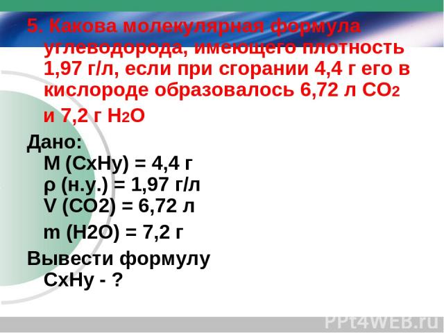 5. Какова молекулярная формула углеводорода, имеющего плотность 1,97 г/л, если при сгорании 4,4 г его в кислороде образовалось 6,72 л СО2 и 7,2 г Н2О Дано: M (CхHу) = 4,4 г ρ (н.у.) = 1,97 г/л V (СО2) = 6,72 л m (Н2О) = 7,2 г Вывести формулу CхHу - ?