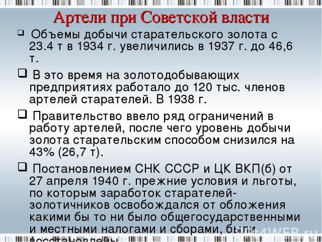 Артели при Советской власти Объемы добычи старательского золота с 23.4 т в 1934 г. увеличились в 1937 г. до 46,6 т. В это время на золотодобывающих предприятиях работало до 120 тыс. членов артелей старателей. В 1938 г. Правительство ввело ряд ограни…