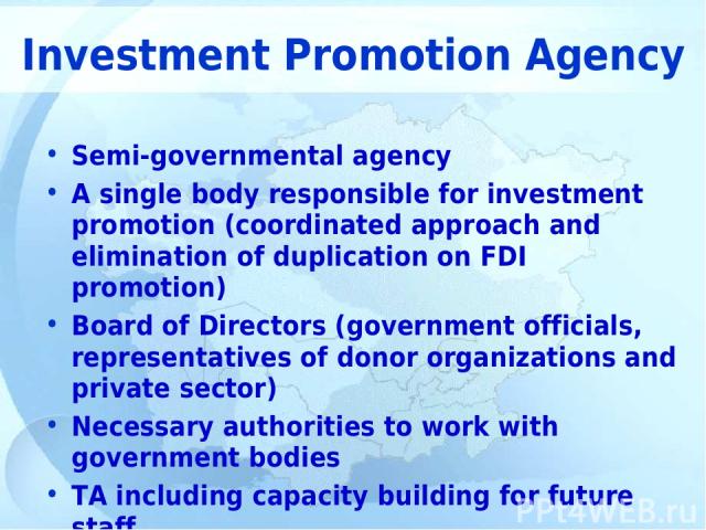 Investment Promotion Agency Semi-governmental agency A single body responsible for investment promotion (coordinated approach and elimination of duplication on FDI promotion) Board of Directors (government officials, representatives of donor organiz…