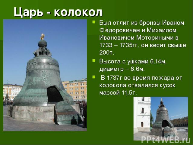 Царь - колокол Был отлит из бронзы Иваном Фёдоровичем и Михаилом Ивановичем Моториными в 1733 – 1735гг, он весит свыше 200т. Высота с ушками 6.14м, диаметр – 6.6м. В 1737г во время пожара от колокола отвалился кусок массой 11,5т.