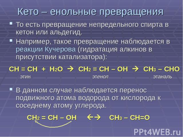 Кето – енольные превращения То есть превращение непредельного спирта в кетон или альдегид. Например, такое превращение наблюдается в реакции Кучерова (гидратация алкинов в присутствии катализатора): СН ≡ СН + Н2О CН2 = СН – ОН СН3 – СНО этин этенол …