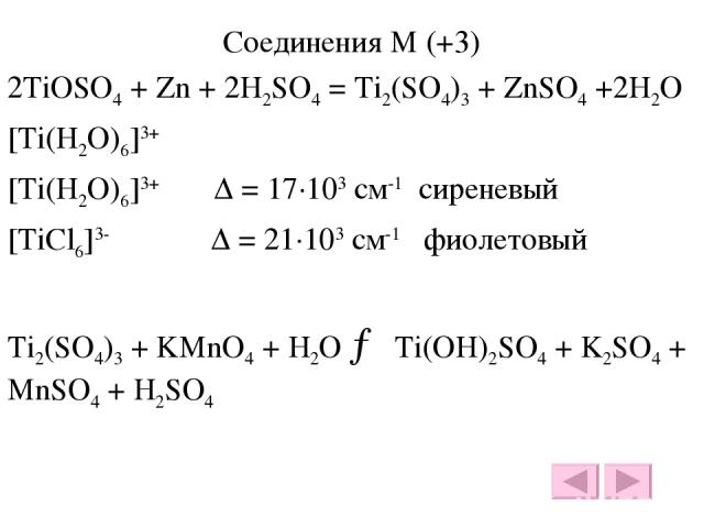Соединения М (+3) 2TiOSO4 + Zn + 2H2SO4 = Ti2(SO4)3 + ZnSO4 +2H2O [Ti(H2O)6]3+ [Ti(H2O)6]3+ Δ = 17·103 см-1 сиреневый [TiCl6]3- Δ = 21·103 см-1 фиолетовый Ti2(SO4)3 + KMnO4 + H2O → Ti(OH)2SO4 + K2SO4 + MnSO4 + H2SO4