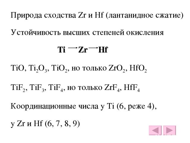 Природа сходства Zr и Hf (лантанидное сжатие) Устойчивость высших степеней окисления Ti Zr Hf TiO, Ti2O3, TiO2, но только ZrO2, HfO2 TiF2, TiF3, TiF4, но только ZrF4, HfF4 Координационные числа у Ti (6, реже 4), у Zr и Hf (6, 7, 8, 9)