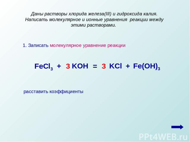 1. Записать молекулярное уравнение реакции Даны растворы хлорида железа(III) и гидроксида калия. Написать молекулярное и ионные уравнения реакции между этими растворами. FeCl3 + + KOH KCl Fe(OH)3 = 3 3 расставить коэффициенты