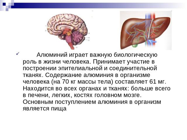 Алюминий играет важную биологическую роль в жизни человека. Принимает участие в построении эпителиальной и соединительной тканях. Содержание алюминия в организме человека (на 70 кг массы тела) составляет 61 мг. Находится во всех органах и тканях: бо…