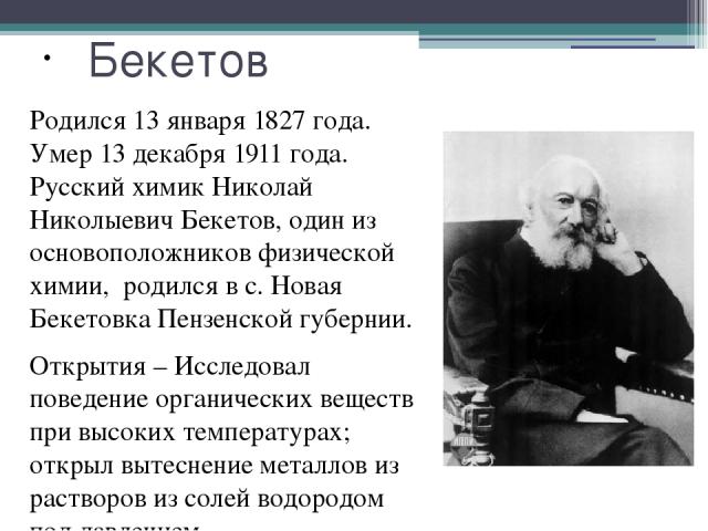 Бекетов Родился 13 января 1827 года. Умер 13 декабря 1911 года. Русский химик Николай Николыевич Бекетов, один из основоположников физической химии, родился в с. Новая Бекетовка Пензенской губернии. Открытия – Исследовал поведение органических вещес…