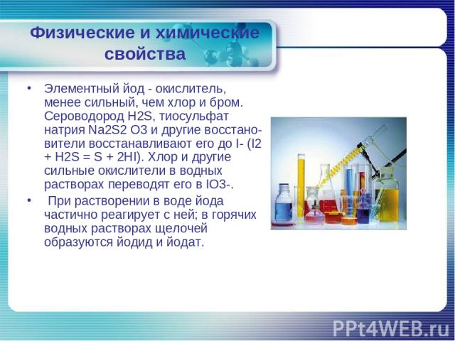 Физические и химические свойства Элементный йод - окислитель, менее сильный, чем хлор и бром. Сероводород H2S, тиосульфат натрия Na2S2 O3 и другие восстано вители восстанавливают его до I- (I2 + H2S = S + 2НI). Хлор и другие сильные окислители в вод…