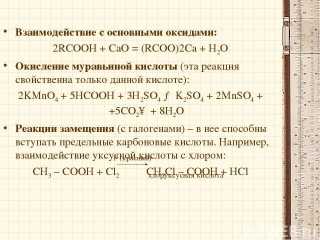 Взаимодействие с основными оксидами: 2RCOOH + СаО = (RCOO)2Ca + Н2О Окисление муравьиной кислоты (эта реакция свойственна только данной кислоте): 2KMnO4 + 5HCOOH + 3H2SO4 → K2SO4 + 2MnSO4 + +5CO2↑ + 8H2O Реакции замещения (с галогенами) – в нее спос…