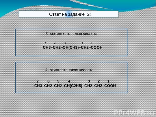 Ответ на задание 2: 3- метилпентановая кислота 5 4 3 2 1 CH3–CH2–CH(CH3)–CH2–COOH 4- этилгептановая кислота 7 6 5 4 3 2 1 CH3–CH2–CH2–CH(C2H5)–CH2–CH2–COOH