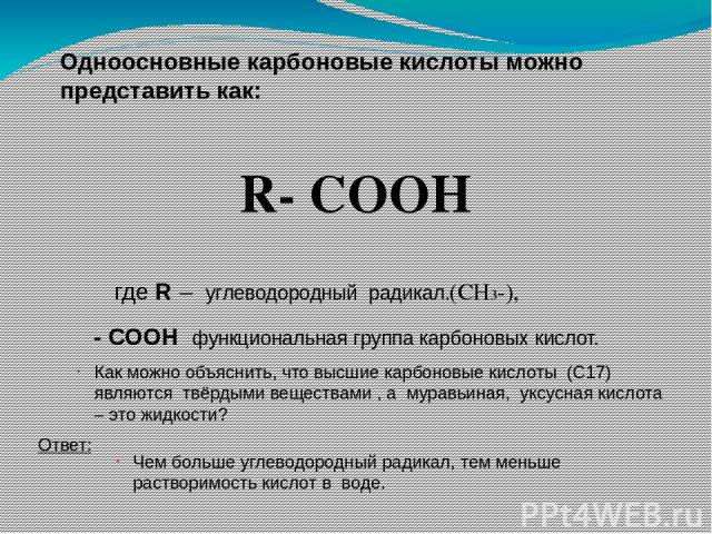 Одноосновные карбоновые кислоты можно представить как: R- COOH где R – углеводородный радикал.(СН3-), Как можно объяснить, что высшие карбоновые кислоты (С17) являются твёрдыми веществами , а муравьиная, уксусная кислота – это жидкости? Ответ: Чем б…