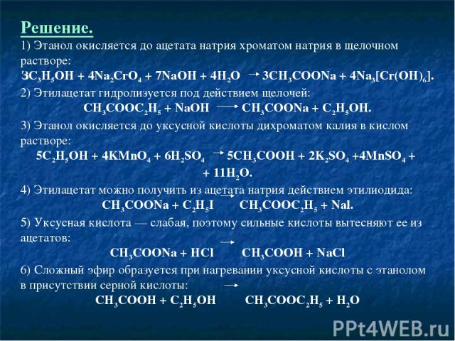 Решение. 1) Этанол окисляется до ацетата натрия хроматом натрия в щелочном растворе: ЗС3Н5ОН + 4Na2CrO4 + 7NaOH + 4H2O 3CH3COONa + 4Na3[Cr(OH)6]. 2) Этилацетат гидролизуется под действием щелочей: СН3СООС2Н5 + NaOH CH3COONa + С2Н5ОН. 3) Этанол окисл…