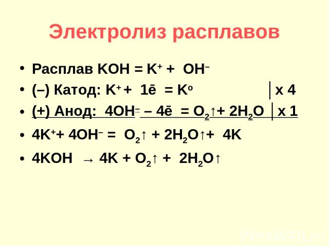 Электролиз расплавов Расплав KOH = K+ + OH– (–) Катод: K+ + 1ē = Ko │х 4 (+) Анод: 4OH– – 4ē = O2↑+ 2H2O │х 1 4K++ 4OH– = O2↑ + 2H2O↑+ 4K 4KOH → 4K + O2↑ + 2H2O↑