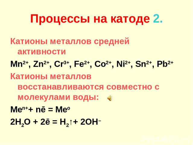 Процессы на катоде 2. Катионы металлов средней активности Mn2+, Zn2+, Cr3+, Fe2+, Co2+, Ni2+, Sn2+, Pb2+ Катионы металлов восстанавливаются совместно с молекулами воды: Men++ nē = Meo 2H2O + 2ē = H2↑+ 2OH–