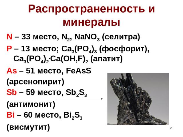 * Распространенность и минералы N – 33 место, N2, NaNO3 (селитра) P – 13 место; Ca3(PO4)3 (фосфорит), Ca3(PO4)2.Ca(OH,F)2 (апатит) As – 51 место, FeAsS (арсенопирит) Sb – 59 место, Sb2S3 (антимонит) Bi – 60 место, Bi2S3 (висмутит)