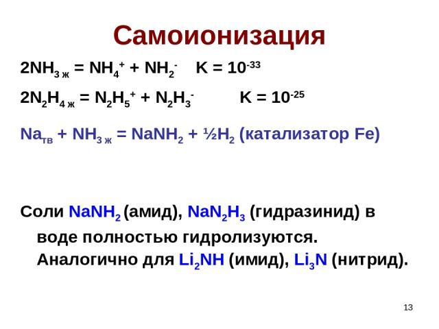 * Самоионизация 2NH3 ж = NH4+ + NH2- K = 10-33 2N2H4 ж = N2H5+ + N2H3- K = 10-25 Naтв + NH3 ж = NaNH2 + ½H2 (катализатор Fe) Соли NaNH2 (амид), NaN2H3 (гидразинид) в воде полностью гидролизуются. Аналогично для Li2NH (имид), Li3N (нитрид).